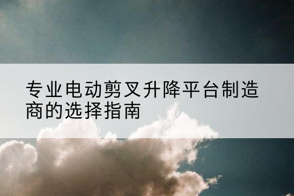 马关电动剪叉升降平台厂家-专业电动剪叉升降平台制造商的选择指南