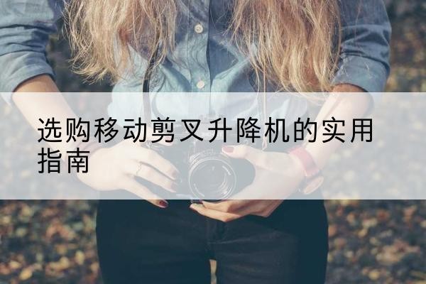 马关移动剪叉升降机怎么选-选购移动剪叉升降机的实用指南
