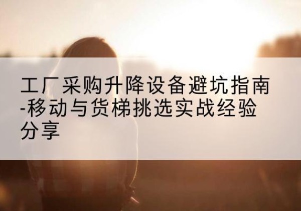 马关移动式升降机怎么选-工厂采购升降设备避坑指南-移动与货梯挑选实战经验分享
