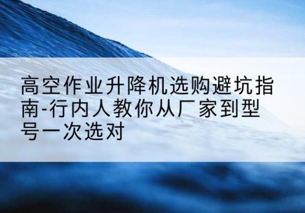 马关升降平台厂家-高空作业升降机选购避坑指南-行内人教你从厂家到型号一次选对