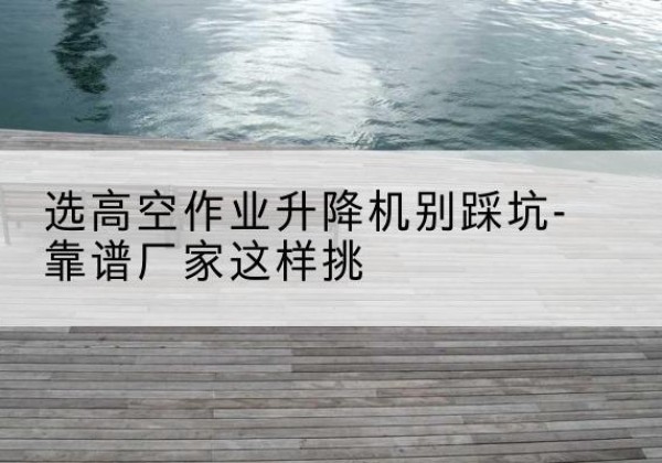 马关剪叉式升降机厂家-选高空作业升降机别踩坑-靠谱厂家这样挑
