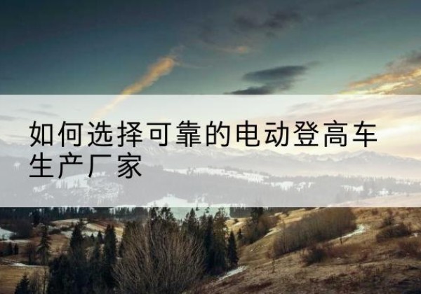 马关电动登高车厂家-如何选择可靠的电动登高车生产厂家
