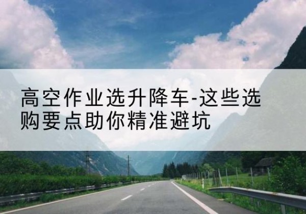 马关升降车厂家-高空作业选升降车-这些选购要点助你*避坑
