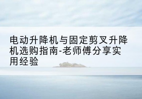 马关电动升降机怎么选-电动升降机与固定剪叉升降机选购指南-老师傅分享实用经验