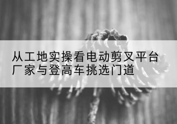 马关电动剪叉升降平台厂家-从工地实操看电动剪叉平台厂家与登高车挑选门道