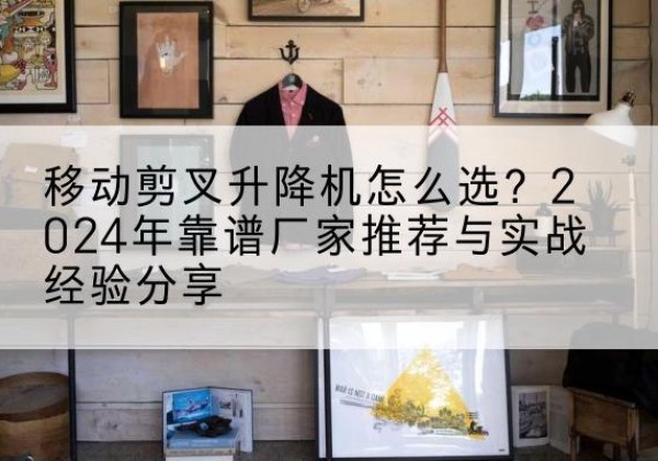 马关升降平台厂家推荐-移动剪叉升降机怎么选？2024年靠谱厂家推荐与实战经验分享