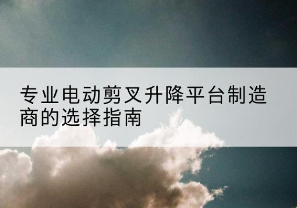 马关电动剪叉升降平台厂家-专业电动剪叉升降平台制造商的选择指南